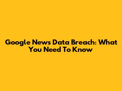 Google News Data Breach: What You Need To Know