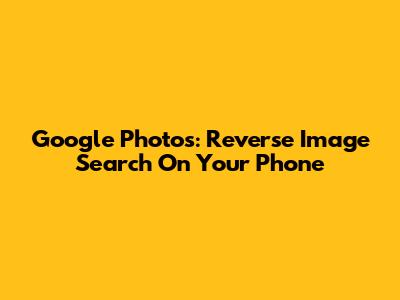 Google Photos: Reverse Image Search On Your Phone