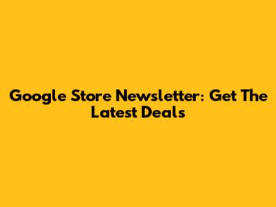 Google Store Newsletter: Get The Latest Deals