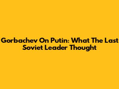 Gorbachev On Putin: What The Last Soviet Leader Thought