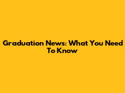 Graduation News: What You Need To Know