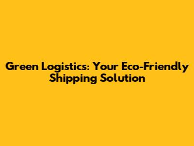 Green Logistics: Your Eco-Friendly Shipping Solution