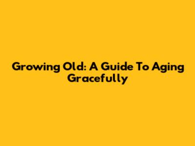 Growing Old: A Guide To Aging Gracefully