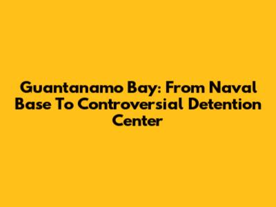 Guantanamo Bay: From Naval Base To Controversial Detention Center