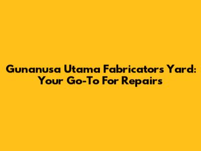 Gunanusa Utama Fabricators Yard: Your Go-To For Repairs
