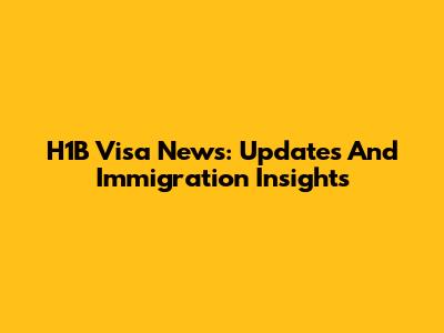 H1B Visa News: Updates And Immigration Insights