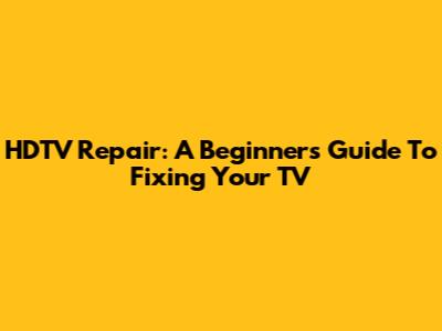 HDTV Repair: A Beginner's Guide To Fixing Your TV