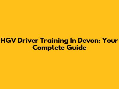 HGV Driver Training In Devon: Your Complete Guide
