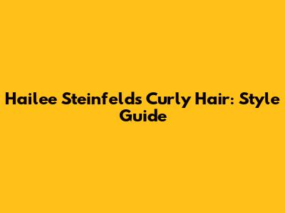 Hailee Steinfeld's Curly Hair: Style Guide
