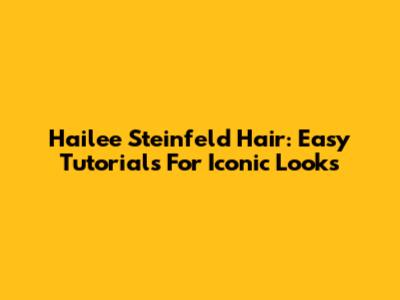 Hailee Steinfeld Hair: Easy Tutorials For Iconic Looks