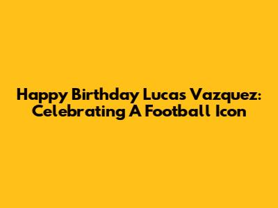 Happy Birthday Lucas Vazquez: Celebrating A Football Icon