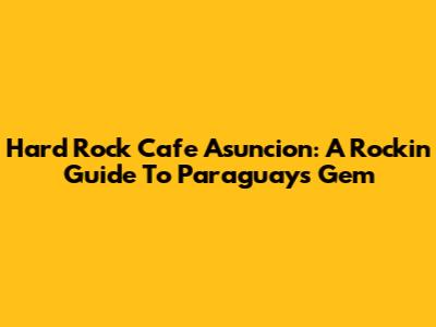 Hard Rock Cafe Asuncion: A Rockin' Guide To Paraguay's Gem