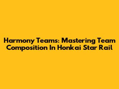 Harmony Teams: Mastering Team Composition In Honkai Star Rail