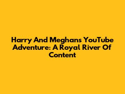 Harry And Meghan's YouTube Adventure: A Royal River Of Content