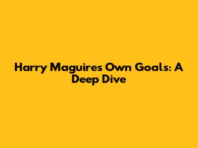 Harry Maguire's Own Goals: A Deep Dive