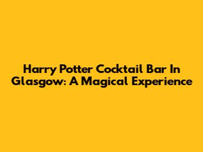 Harry Potter Cocktail Bar In Glasgow: A Magical Experience