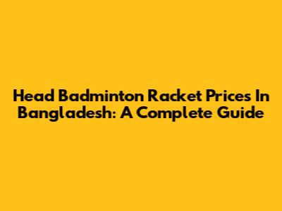 Head Badminton Racket Prices In Bangladesh: A Complete Guide