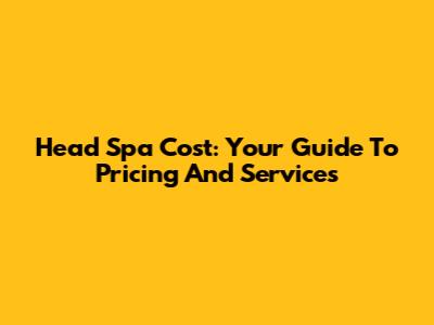 Head Spa Cost: Your Guide To Pricing And Services