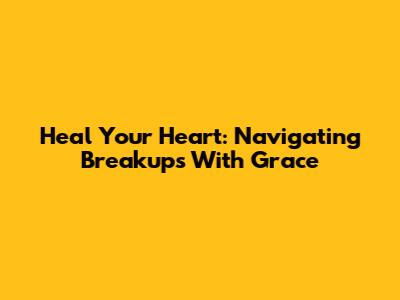 Heal Your Heart: Navigating Breakups With Grace