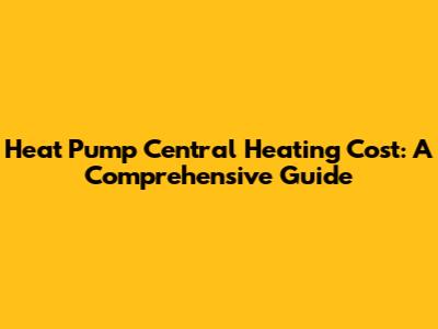 Heat Pump Central Heating Cost: A Comprehensive Guide