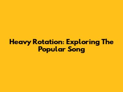 Heavy Rotation: Exploring The Popular Song