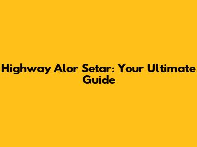Highway Alor Setar: Your Ultimate Guide
