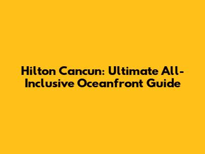 Hilton Cancun: Ultimate All-Inclusive Oceanfront Guide