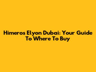 Himeros Elyon Dubai: Your Guide To Where To Buy