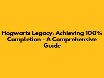 Hogwarts Legacy: Achieving 100% Completion - A Comprehensive Guide