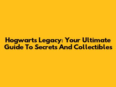 Hogwarts Legacy: Your Ultimate Guide To Secrets And Collectibles