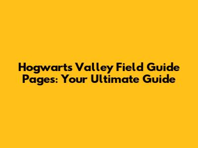 Hogwarts Valley Field Guide Pages: Your Ultimate Guide