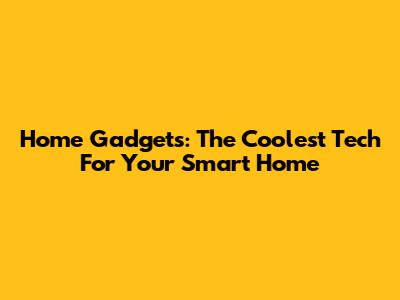 Home Gadgets: The Coolest Tech For Your Smart Home