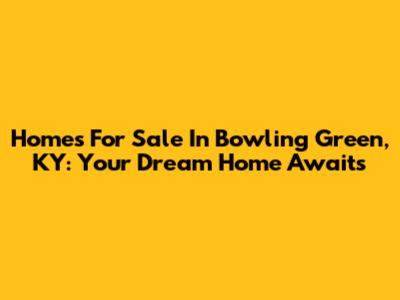 Homes For Sale In Bowling Green, KY: Your Dream Home Awaits