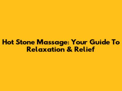 Hot Stone Massage: Your Guide To Relaxation & Relief