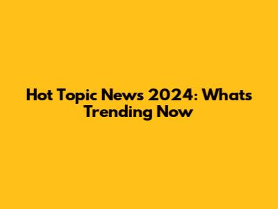 Hot Topic News 2024: What's Trending Now
