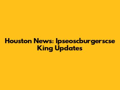 Houston News: Ipseoscburgerscse King Updates