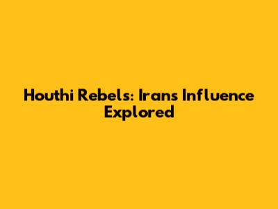 Houthi Rebels: Iran's Influence Explored