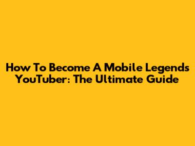 How To Become A Mobile Legends YouTuber: The Ultimate Guide