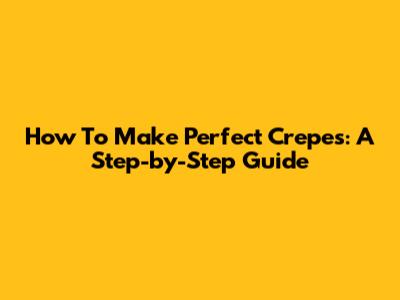 How To Make Perfect Crepes: A Step-by-Step Guide
