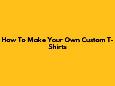 How To Make Your Own Custom T-Shirts