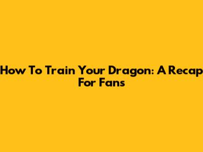 How To Train Your Dragon: A Recap For Fans