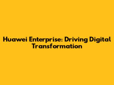 Huawei Enterprise: Driving Digital Transformation