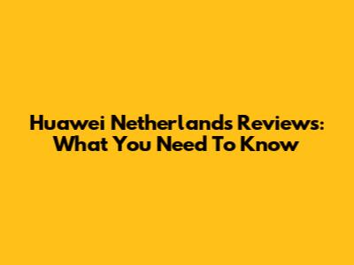 Huawei Netherlands Reviews: What You Need To Know