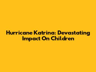 Hurricane Katrina: Devastating Impact On Children