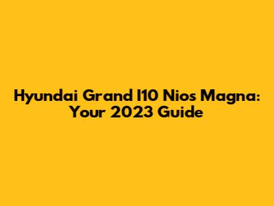 Hyundai Grand I10 Nios Magna: Your 2023 Guide