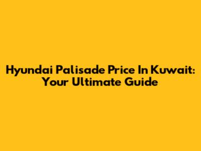 Hyundai Palisade Price In Kuwait: Your Ultimate Guide