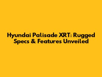 Hyundai Palisade XRT: Rugged Specs & Features Unveiled