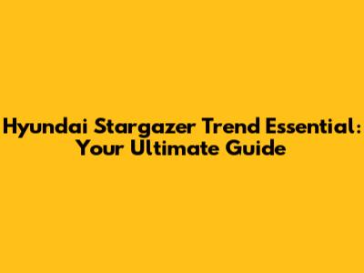 Hyundai Stargazer Trend Essential: Your Ultimate Guide