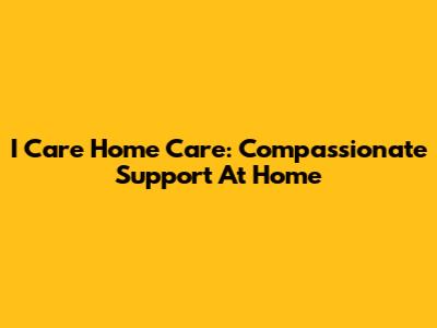 I Care Home Care: Compassionate Support At Home