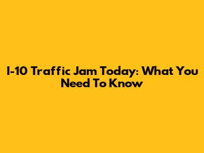 I-10 Traffic Jam Today: What You Need To Know